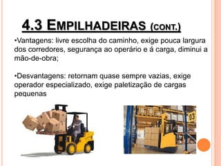 4.3 EMPILHADEIRAS (CONT.)
•Vantagens: livre escolha do caminho, exige pouca largura
dos corredores, segurança ao operário e á carga, diminui a
mão-de-obra;
•Desvantagens: retornam quase sempre vazias, exige
operador especializado, exige paletização de cargas
pequenas
 