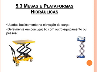 5.3 MESAS E PLATAFORMAS
HIDRÁULICAS
•Usadas basicamente na elevação da carga;
•Geralmente em conjugação com outro equipamento ou
pessoa;
 