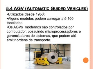 5.4 AGV (AUTOMATIC GUIDED VEHICLES)
•Utilizados desde 1950;
•Alguns modelos podem carregar até 100
toneladas;
•Os AGVs modernos são controlados por
computador, possuindo microprocessadores e
gerenciadores de sistemas, que podem até
emitir ordens de transporte.
 