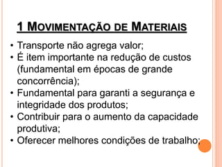 1 MOVIMENTAÇÃO DE MATERIAIS
• Transporte não agrega valor;
• É item importante na redução de custos
(fundamental em épocas de grande
concorrência);
• Fundamental para garanti a segurança e
integridade dos produtos;
• Contribuir para o aumento da capacidade
produtiva;
• Oferecer melhores condições de trabalho;
 