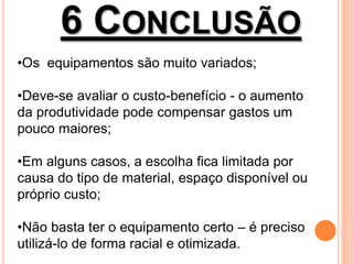 6 CONCLUSÃO
•Os equipamentos são muito variados;
•Deve-se avaliar o custo-benefício - o aumento
da produtividade pode compensar gastos um
pouco maiores;
•Em alguns casos, a escolha fica limitada por
causa do tipo de material, espaço disponível ou
próprio custo;
•Não basta ter o equipamento certo – é preciso
utilizá-lo de forma racial e otimizada.
 