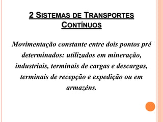 2 SISTEMAS DE TRANSPORTES
CONTÍNUOS
Movimentação constante entre dois pontos pré
determinados: utilizados em mineração,
industriais, terminais de cargas e descargas,
terminais de recepção e expedição ou em
armazéns.
 