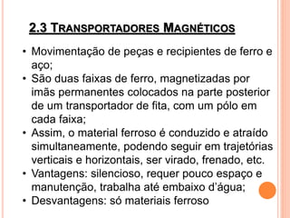 2.3 TRANSPORTADORES MAGNÉTICOS
• Movimentação de peças e recipientes de ferro e
aço;
• São duas faixas de ferro, magnetizadas por
imãs permanentes colocados na parte posterior
de um transportador de fita, com um pólo em
cada faixa;
• Assim, o material ferroso é conduzido e atraído
simultaneamente, podendo seguir em trajetórias
verticais e horizontais, ser virado, frenado, etc.
• Vantagens: silencioso, requer pouco espaço e
manutenção, trabalha até embaixo d’água;
• Desvantagens: só materiais ferroso
 
