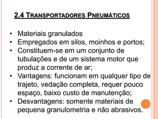 2.4 TRANSPORTADORES PNEUMÁTICOS
• Materiais granulados
• Empregados em silos, moinhos e portos;
• Constituem-se em um conjunto de
tubulações e de um sistema motor que
produz a corrente de ar;
• Vantagens: funcionam em qualquer tipo de
trajeto, vedação completa, requer pouco
espaço, baixo custo de manutenção;
• Desvantagens: somente materiais de
pequena granulometria e não abrasivos.
 