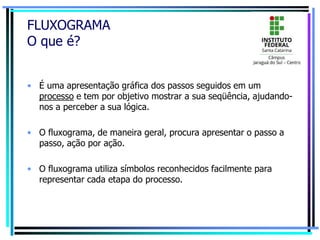 FLUXOGRAMA
O que é?
• É uma apresentação gráfica dos passos seguidos em um
processo e tem por objetivo mostrar a sua seqüência, ajudando-
nos a perceber a sua lógica.
• O fluxograma, de maneira geral, procura apresentar o passo a
passo, ação por ação.
• O fluxograma utiliza símbolos reconhecidos facilmente para
representar cada etapa do processo.
 