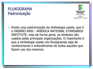FLUXOGRAMA
Padronização
• Existe uma padronização da simbologia usada, que é
o PADRÃO ANSI - AMERICA NATIONAL STANDARDS
INSTITUTE, mas de forma geral, os símbolos são
usados pelas principais organizações. O importante é
que a simbologia usada nos fluxogramas seja de
conhecimento e entendimento de todos aqueles que
fazem uso dos mesmos.
 
