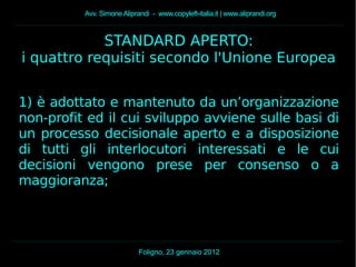 Avv. Simone Aliprandi - www.copyleft-italia.it | www.aliprandi.org
Foligno, 23 gennaio 2012
STANDARD APERTO:
i quattro requisiti secondo l'Unione Europea
1) è adottato e mantenuto da un’organizzazione
non-profit ed il cui sviluppo avviene sulle basi di
un processo decisionale aperto e a disposizione
di tutti gli interlocutori interessati e le cui
decisioni vengono prese per consenso o a
maggioranza;
 