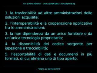 Avv. Simone Aliprandi - www.copyleft-italia.it | www.aliprandi.org
Foligno, 23 gennaio 2012
1. la trasferibilità ad altre amministrazioni delle
soluzioni acquisite;
2. l’interoperabilità e la cooperazione applicativa
tra le amministrazioni;
3. la non dipendenza da un unico fornitore o da
un’unica tecnologia proprietaria;
4. la disponibilità del codice sorgente per
ispezione e tracciabilità;
5. l’esportabilità di dati e documenti in più
formati, di cui almeno uno di tipo aperto.
 