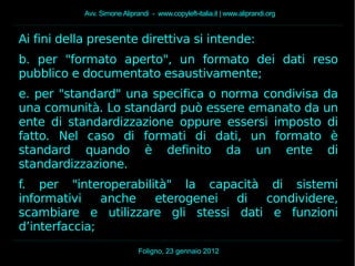 Avv. Simone Aliprandi - www.copyleft-italia.it | www.aliprandi.org
Foligno, 23 gennaio 2012
Ai fini della presente direttiva si intende:
b. per "formato aperto", un formato dei dati reso
pubblico e documentato esaustivamente;
e. per "standard" una specifica o norma condivisa da
una comunità. Lo standard può essere emanato da un
ente di standardizzazione oppure essersi imposto di
fatto. Nel caso di formati di dati, un formato è
standard quando è definito da un ente di
standardizzazione.
f. per "interoperabilità" la capacità di sistemi
informativi anche eterogenei di condividere,
scambiare e utilizzare gli stessi dati e funzioni
d’interfaccia;
 