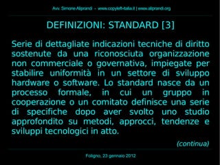 Avv. Simone Aliprandi - www.copyleft-italia.it | www.aliprandi.org
Foligno, 23 gennaio 2012
DEFINIZIONI: STANDARD [3]
Serie di dettagliate indicazioni tecniche di diritto
sostenute da una riconosciuta organizzazione
non commerciale o governativa, impiegate per
stabilire uniformità in un settore di sviluppo
hardware o software. Lo standard nasce da un
processo formale, in cui un gruppo in
cooperazione o un comitato definisce una serie
di specifiche dopo aver svolto uno studio
approfondito su metodi, approcci, tendenze e
sviluppi tecnologici in atto.
(continua)
 