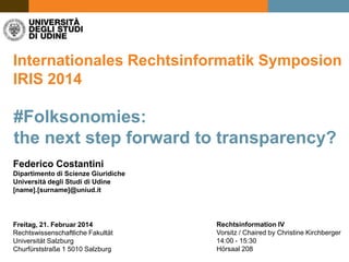 Internationales Rechtsinformatik Symposion
IRIS 2014

#Folksonomies:
the next step forward to transparency?
Federico Costantini
Dipartimento di Scienze Giuridiche
Università degli Studi di Udine
[name].[surname]@uniud.it

Freitag, 21. Februar 2014
Rechtswissenschaftliche Fakultät
Universität Salzburg
Churfürststraße 1 5010 Salzburg

Rechtsinformation IV
Vorsitz / Chaired by Christine Kirchberger
14:00 - 15:30
Hörsaal 208

 