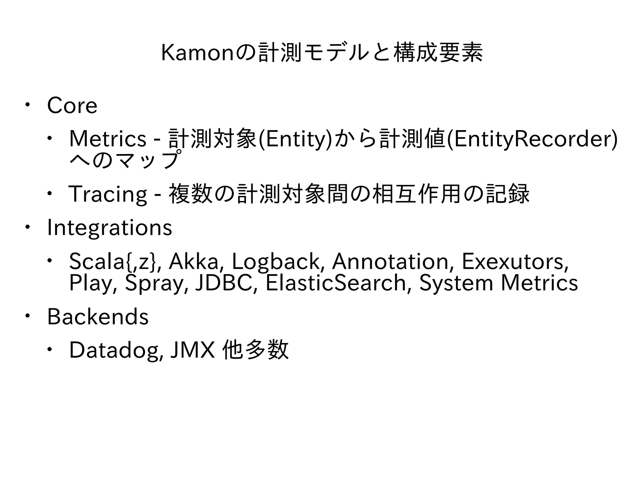 Kamonの計測モデルと構成要素
• Core
• Metrics - 計測対象(Entity)から計測値(EntityRecorder)
へのマップ
• Tracing - 複数の計測対象間の相互作⽤の記録
• Integrations
• Scala{,z}, Akka, Logback, Annotation, Exexutors,
Play, Spray, JDBC, ElasticSearch, System Metrics
• Backends
• Datadog, JMX 他多数
 