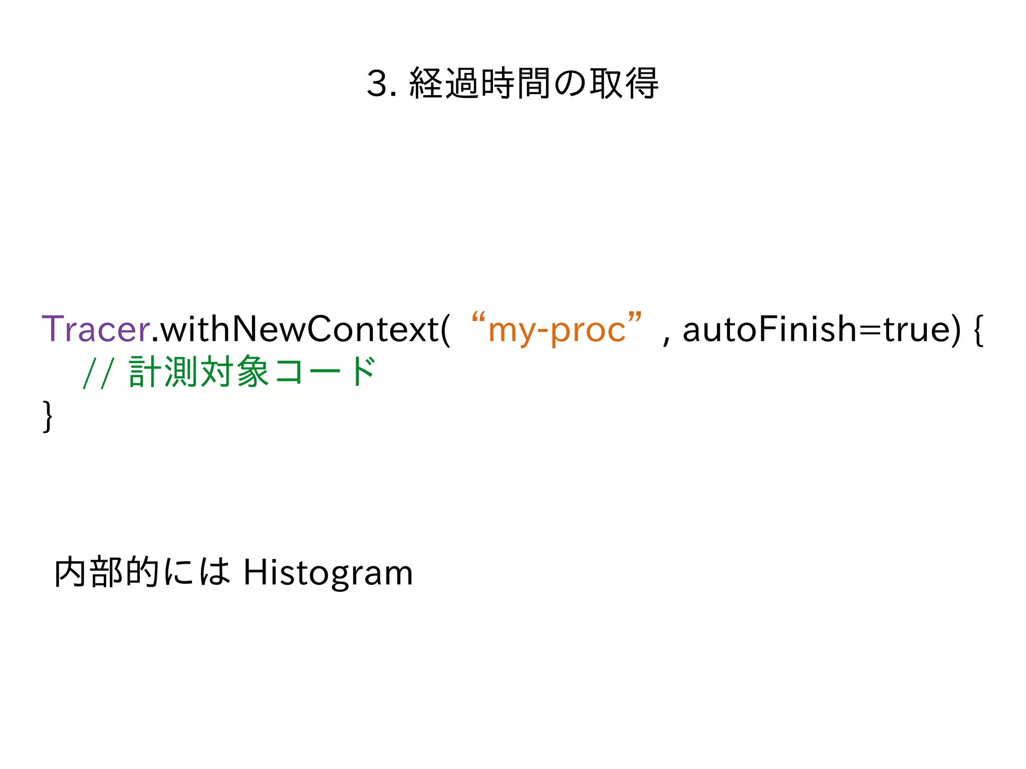 3. 経過時間の取得
Tracer.withNewContext(“my-proc”, autoFinish=true) {
// 計測対象コード
}
内部的には Histogram
 