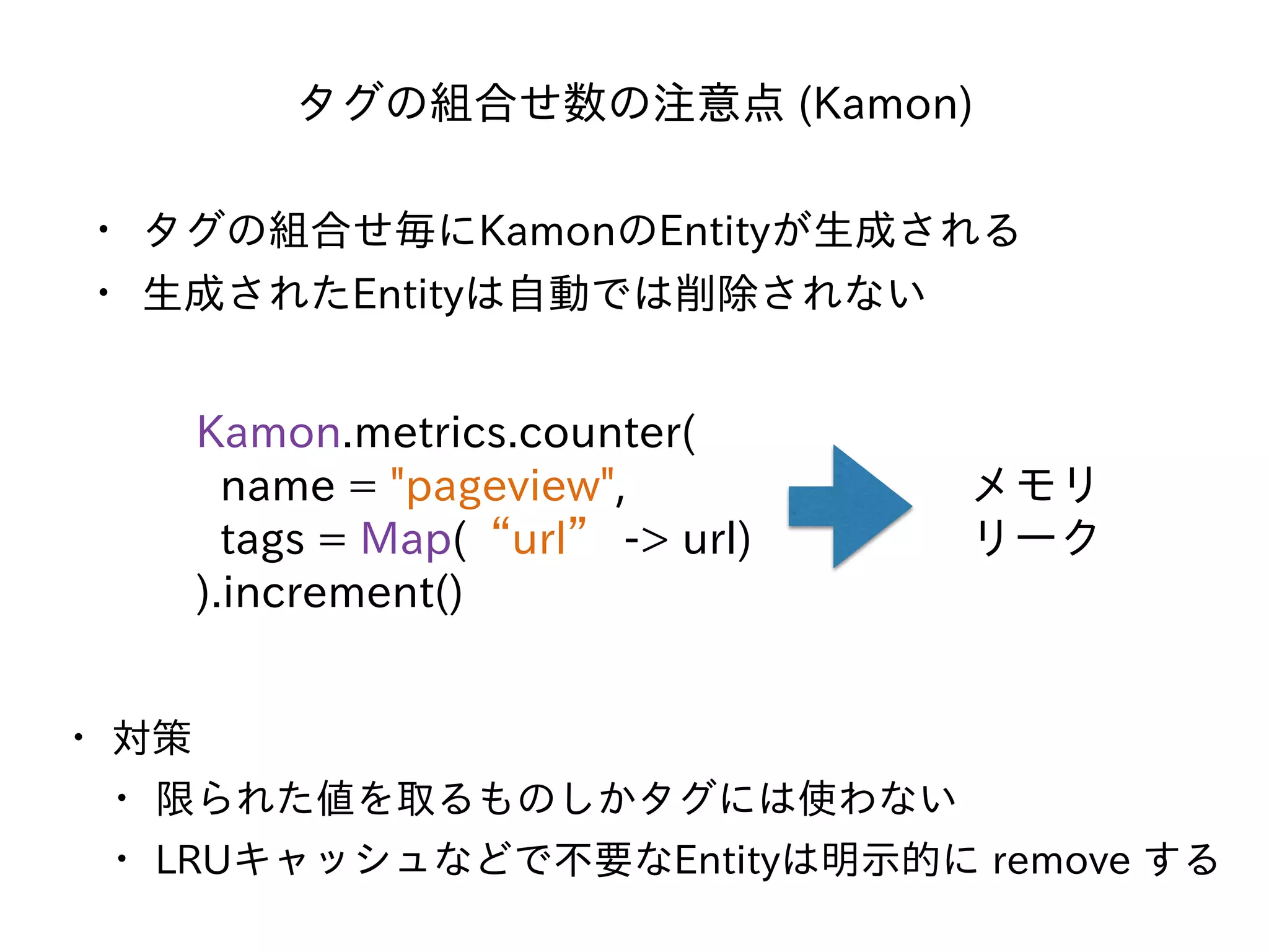 タグの組合せ数の注意点 (Kamon)
• タグの組合せ毎にKamonのEntityが⽣成される
• ⽣成されたEntityは⾃動では削除されない
Kamon.metrics.counter(
name = "pageview",
tags = Map(“url” -> url)
).increment()
メモリ
リーク
• 対策
• 限られた値を取るものしかタグには使わない
• LRUキャッシュなどで不要なEntityは明⽰的に remove する
 