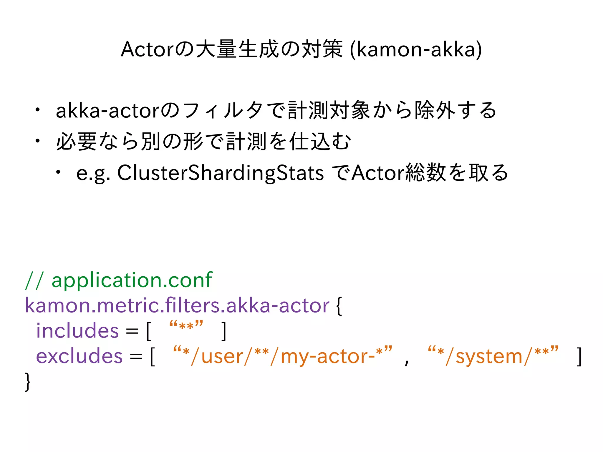 Actorの⼤量⽣成の対策 (kamon-akka)
• akka-actorのフィルタで計測対象から除外する
• 必要なら別の形で計測を仕込む
• e.g. ClusterShardingStats でActor総数を取る
// application.conf
kamon.metric.filters.akka-actor {
includes = [ “**” ]
excludes = [ “*/user/**/my-actor-*”, “*/system/**” ]
}
 