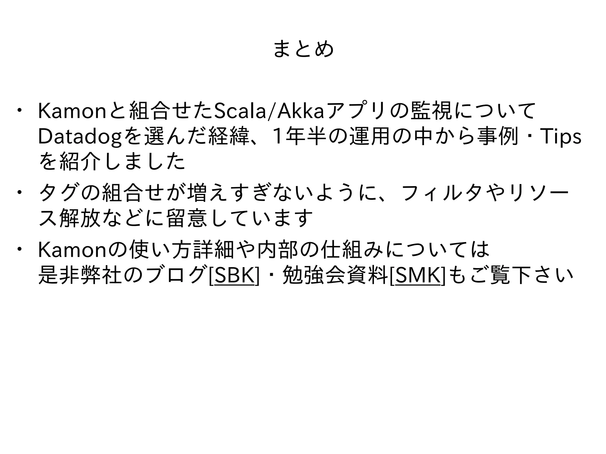 まとめ
• Kamonと組合せたScala/Akkaアプリの監視について
Datadogを選んだ経緯、1年半の運⽤の中から事例・Tips
を紹介しました
• タグの組合せが増えすぎないように、フィルタやリソー
ス解放などに留意しています
• Kamonの使い⽅詳細や内部の仕組みについては 
是⾮弊社のブログ[SBK]・勉強会資料[SMK]もご覧下さい
 