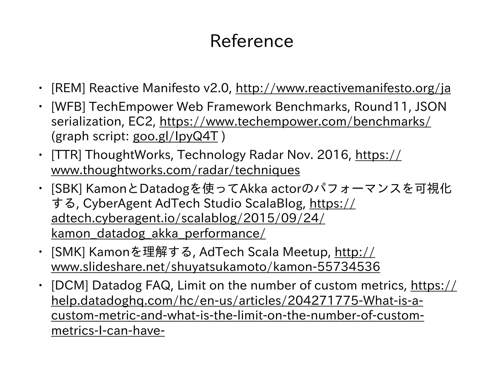 Reference
• [REM] Reactive Manifesto v2.0, http://www.reactivemanifesto.org/ja
• [WFB] TechEmpower Web Framework Benchmarks, Round11, JSON
serialization, EC2, https://www.techempower.com/benchmarks/
(graph script: goo.gl/IpyQ4T )
• [TTR] ThoughtWorks, Technology Radar Nov. 2016, https://
www.thoughtworks.com/radar/techniques
• [SBK] KamonとDatadogを使ってAkka actorのパフォーマンスを可視化
する, CyberAgent AdTech Studio ScalaBlog, https://
adtech.cyberagent.io/scalablog/2015/09/24/
kamon_datadog_akka_performance/
• [SMK] Kamonを理解する, AdTech Scala Meetup, http://
www.slideshare.net/shuyatsukamoto/kamon-55734536
• [DCM] Datadog FAQ, Limit on the number of custom metrics, https://
help.datadoghq.com/hc/en-us/articles/204271775-What-is-a-
custom-metric-and-what-is-the-limit-on-the-number-of-custom-
metrics-I-can-have-
 