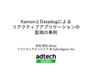 KamonとDatadogによる
リアクティブアプリケーションの
監視の事例
松村 郁⽣ (ikuo)
ソフトウェアエンジニア @ CyberAgent, Inc.
 