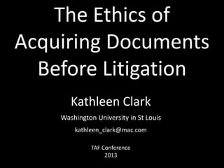 The Ethics of
Acquiring Documents
Before Litigation
Kathleen Clark
Washington University in St Louis
kathleen_clark@mac.com
TAF Conference
2013

 