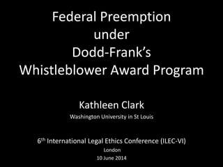Federal Preemption
under
Dodd-Frank’s
Whistleblower Award Program
Kathleen Clark
Washington University in St Louis
6th International Legal Ethics Conference (ILEC-VI)
London
10 June 2014
 