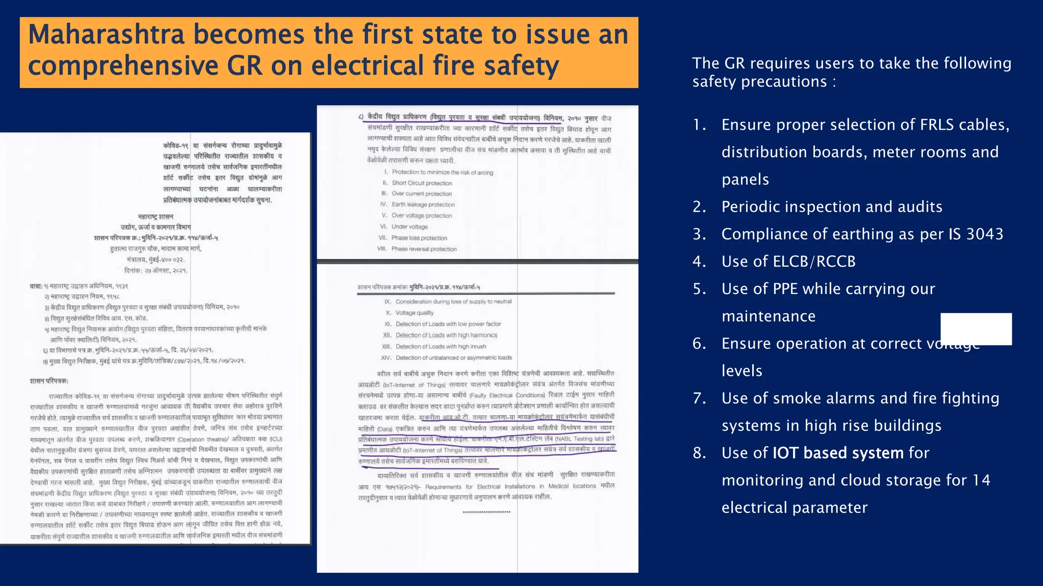 Maharashtra becomes the first state to issue an
comprehensive GR on electrical fire safety The GR requires users to take the following
safety precautions :
1. Ensure proper selection of FRLS cables,
distribution boards, meter rooms and
panels
2. Periodic inspection and audits
3. Compliance of earthing as per IS 3043
4. Use of ELCB/RCCB
5. Use of PPE while carrying our
maintenance
6. Ensure operation at correct voltage
levels
7. Use of smoke alarms and fire fighting
systems in high rise buildings
8. Use of IOT based system for
monitoring and cloud storage for 14
electrical parameter
 