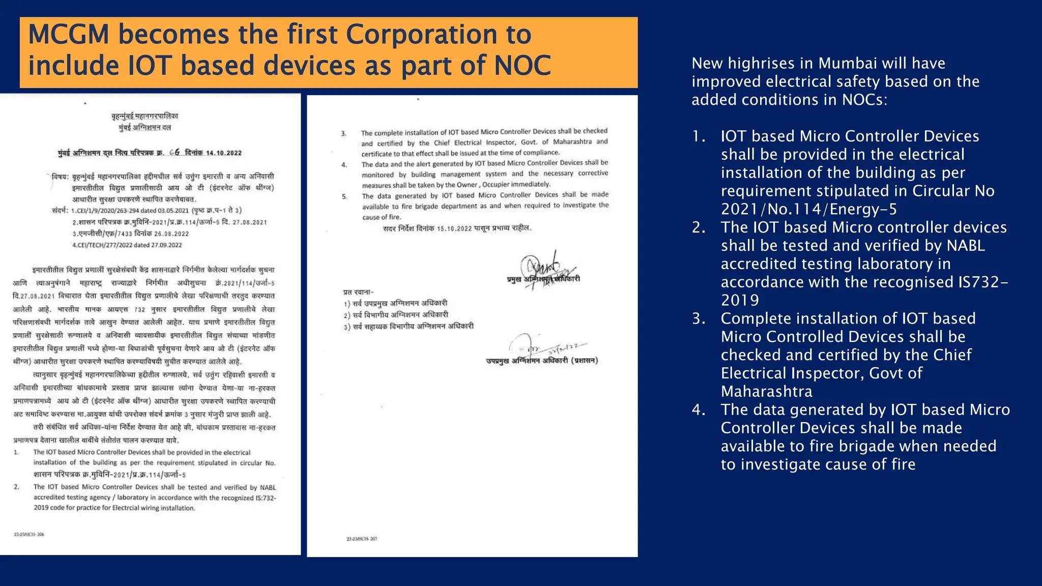 MCGM becomes the first Corporation to
include IOT based devices as part of NOC New highrises in Mumbai will have
improved electrical safety based on the
added conditions in NOCs:
1. IOT based Micro Controller Devices
shall be provided in the electrical
installation of the building as per
requirement stipulated in Circular No
2021/No.114/Energy-5
2. The IOT based Micro controller devices
shall be tested and verified by NABL
accredited testing laboratory in
accordance with the recognised IS732-
2019
3. Complete installation of IOT based
Micro Controlled Devices shall be
checked and certified by the Chief
Electrical Inspector, Govt of
Maharashtra
4. The data generated by IOT based Micro
Controller Devices shall be made
available to fire brigade when needed
to investigate cause of fire
 