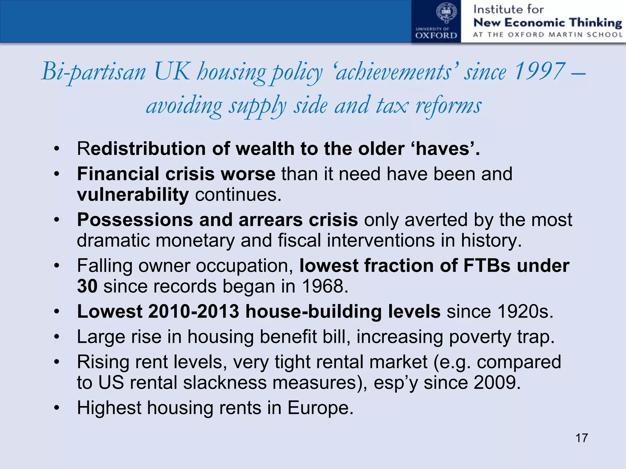 17
Bi-partisan UK housing policy ‘achievements’ since 1997 –
avoiding supply side and tax reforms
• Redistribution of wealth to the older ‘haves’.
• Financial crisis worse than it need have been and
vulnerability continues.
• Possessions and arrears crisis only averted by the most
dramatic monetary and fiscal interventions in history.
• Falling owner occupation, lowest fraction of FTBs under
30 since records began in 1968.
• Lowest 2010-2013 house-building levels since 1920s.
• Large rise in housing benefit bill, increasing poverty trap.
• Rising rent levels, very tight rental market (e.g. compared
to US rental slackness measures), esp’y since 2009.
• Highest housing rents in Europe.
 