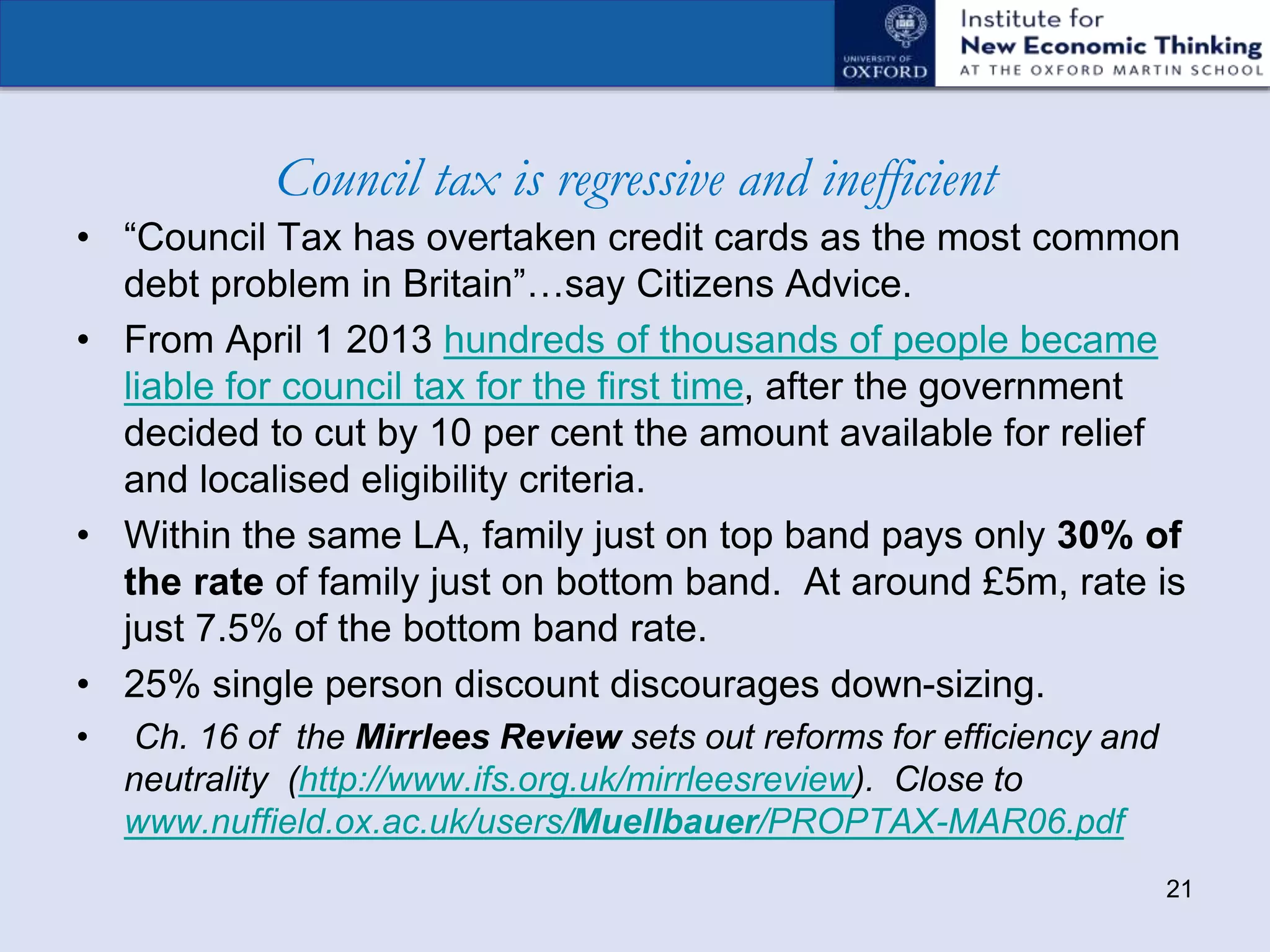 Council tax is regressive and inefficient
• “Council Tax has overtaken credit cards as the most common
debt problem in Britain”…say Citizens Advice.
• From April 1 2013 hundreds of thousands of people became
liable for council tax for the first time, after the government
decided to cut by 10 per cent the amount available for relief
and localised eligibility criteria.
• Within the same LA, family just on top band pays only 30% of
the rate of family just on bottom band. At around £5m, rate is
just 7.5% of the bottom band rate.
• 25% single person discount discourages down-sizing.
• Ch. 16 of the Mirrlees Review sets out reforms for efficiency and
neutrality (http://www.ifs.org.uk/mirrleesreview). Close to
www.nuffield.ox.ac.uk/users/Muellbauer/PROPTAX-MAR06.pdf
21
 