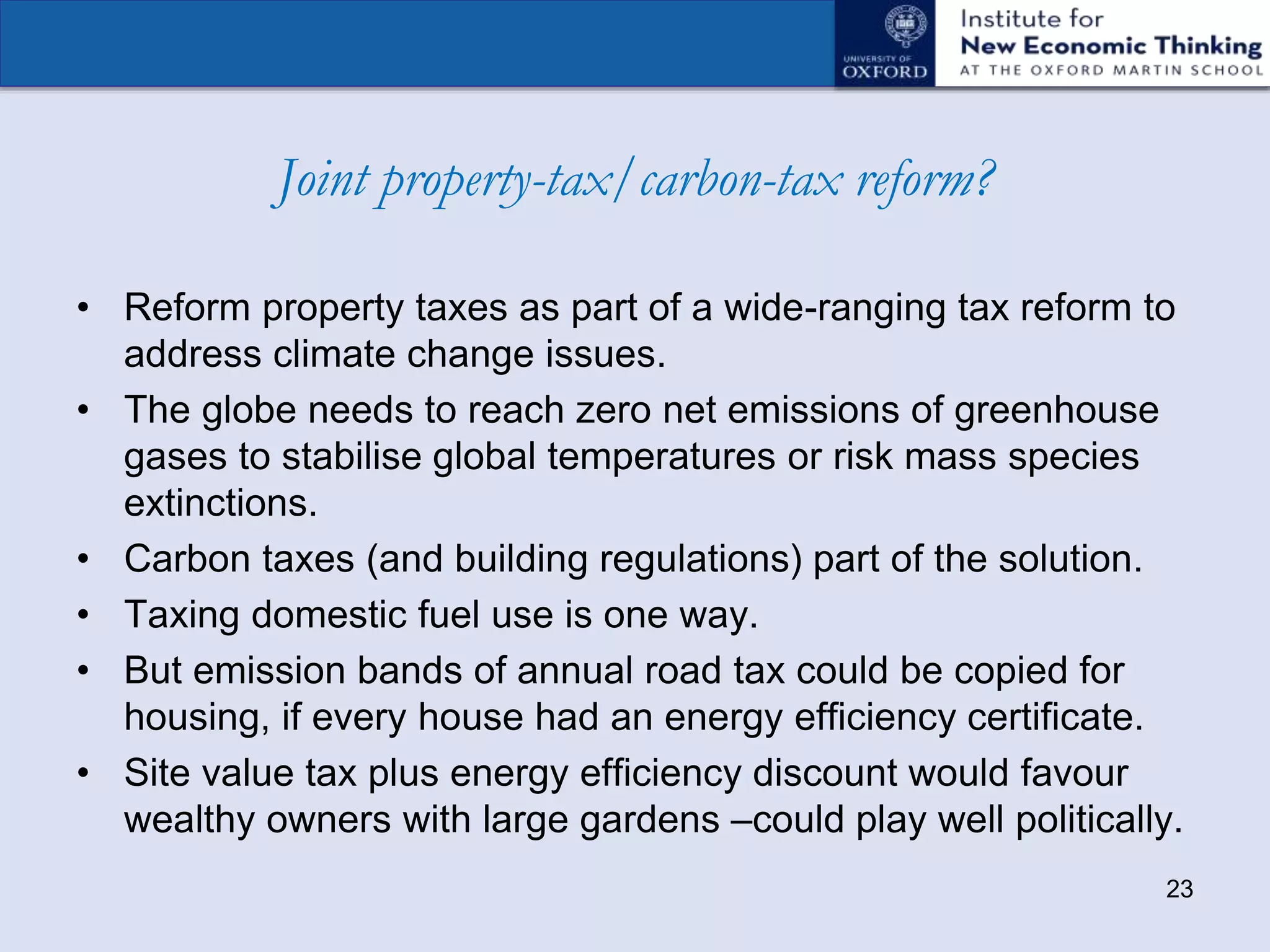 Joint property-tax/carbon-tax reform?
• Reform property taxes as part of a wide-ranging tax reform to
address climate change issues.
• The globe needs to reach zero net emissions of greenhouse
gases to stabilise global temperatures or risk mass species
extinctions.
• Carbon taxes (and building regulations) part of the solution.
• Taxing domestic fuel use is one way.
• But emission bands of annual road tax could be copied for
housing, if every house had an energy efficiency certificate.
• Site value tax plus energy efficiency discount would favour
wealthy owners with large gardens –could play well politically.
23
 