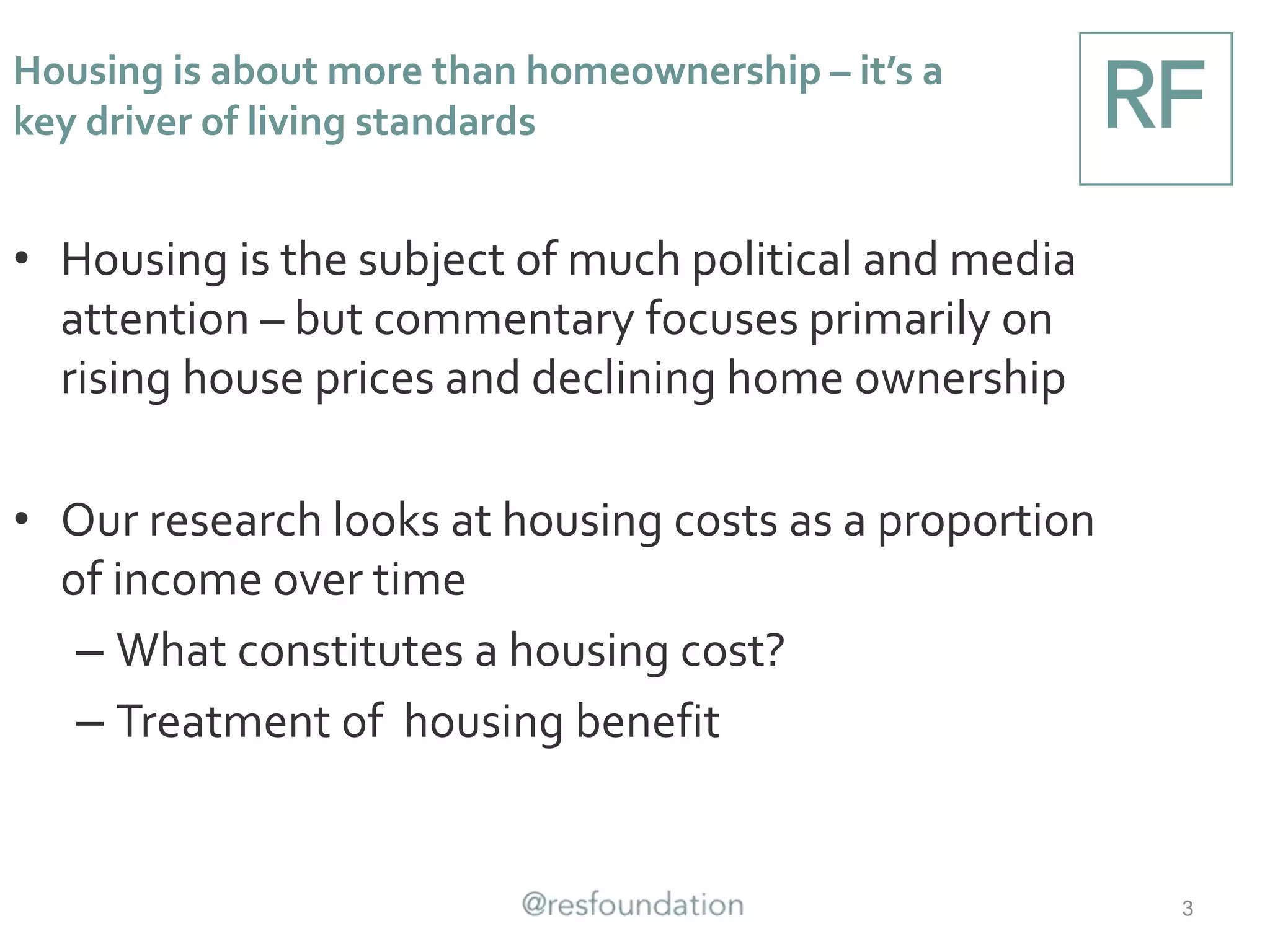 • Housing is the subject of much political and media
attention – but commentary focuses primarily on
rising house prices and declining home ownership
• Our research looks at housing costs as a proportion
of income over time
– What constitutes a housing cost?
– Treatment of housing benefit
3
Housing is about more than homeownership – it’s a
key driver of living standards
 
