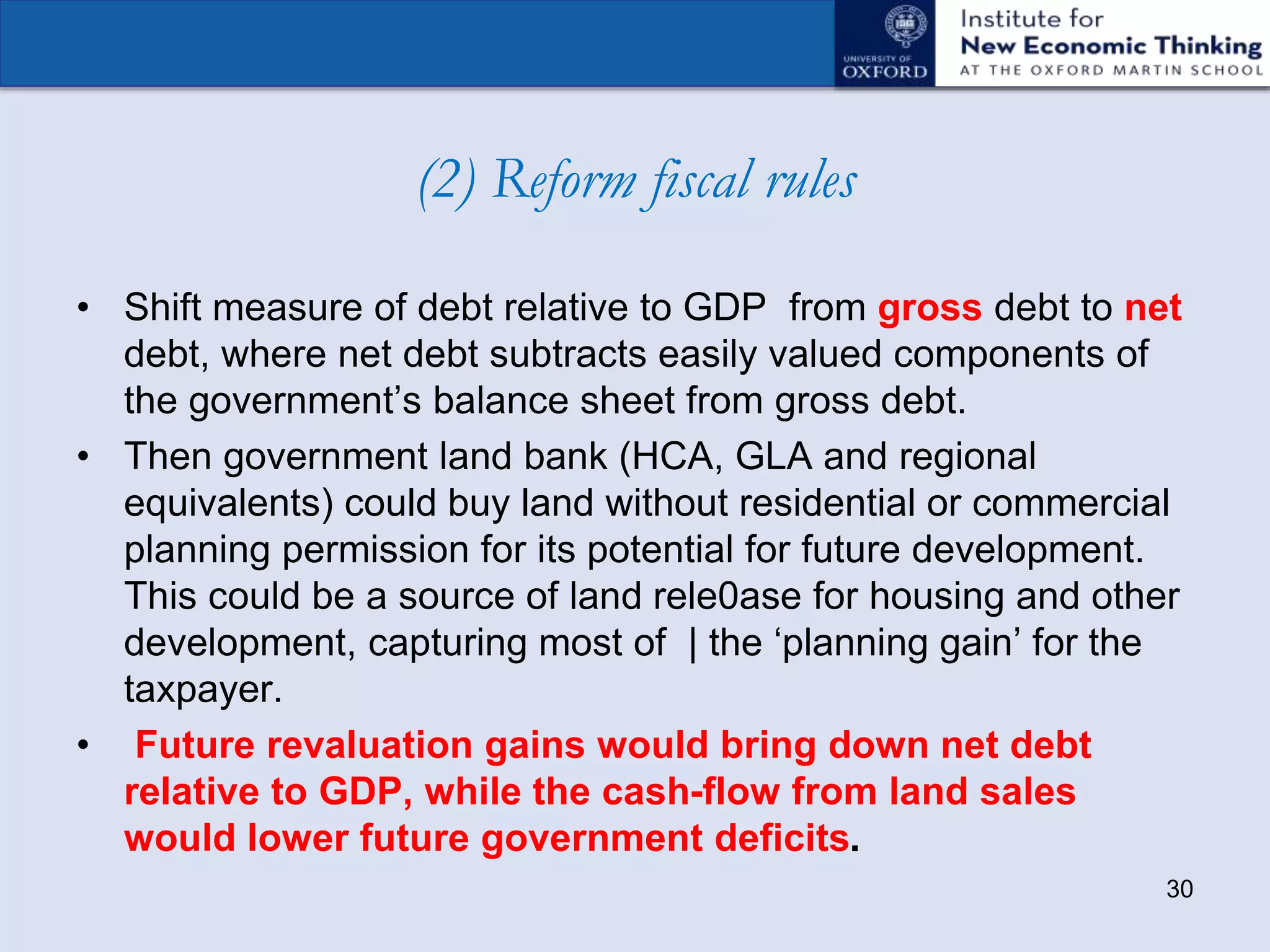 (2) Reform fiscal rules
• Shift measure of debt relative to GDP from gross debt to net
debt, where net debt subtracts easily valued components of
the government’s balance sheet from gross debt.
• Then government land bank (HCA, GLA and regional
equivalents) could buy land without residential or commercial
planning permission for its potential for future development.
This could be a source of land rele0ase for housing and other
development, capturing most of | the ‘planning gain’ for the
taxpayer.
• Future revaluation gains would bring down net debt
relative to GDP, while the cash-flow from land sales
would lower future government deficits.
30
 