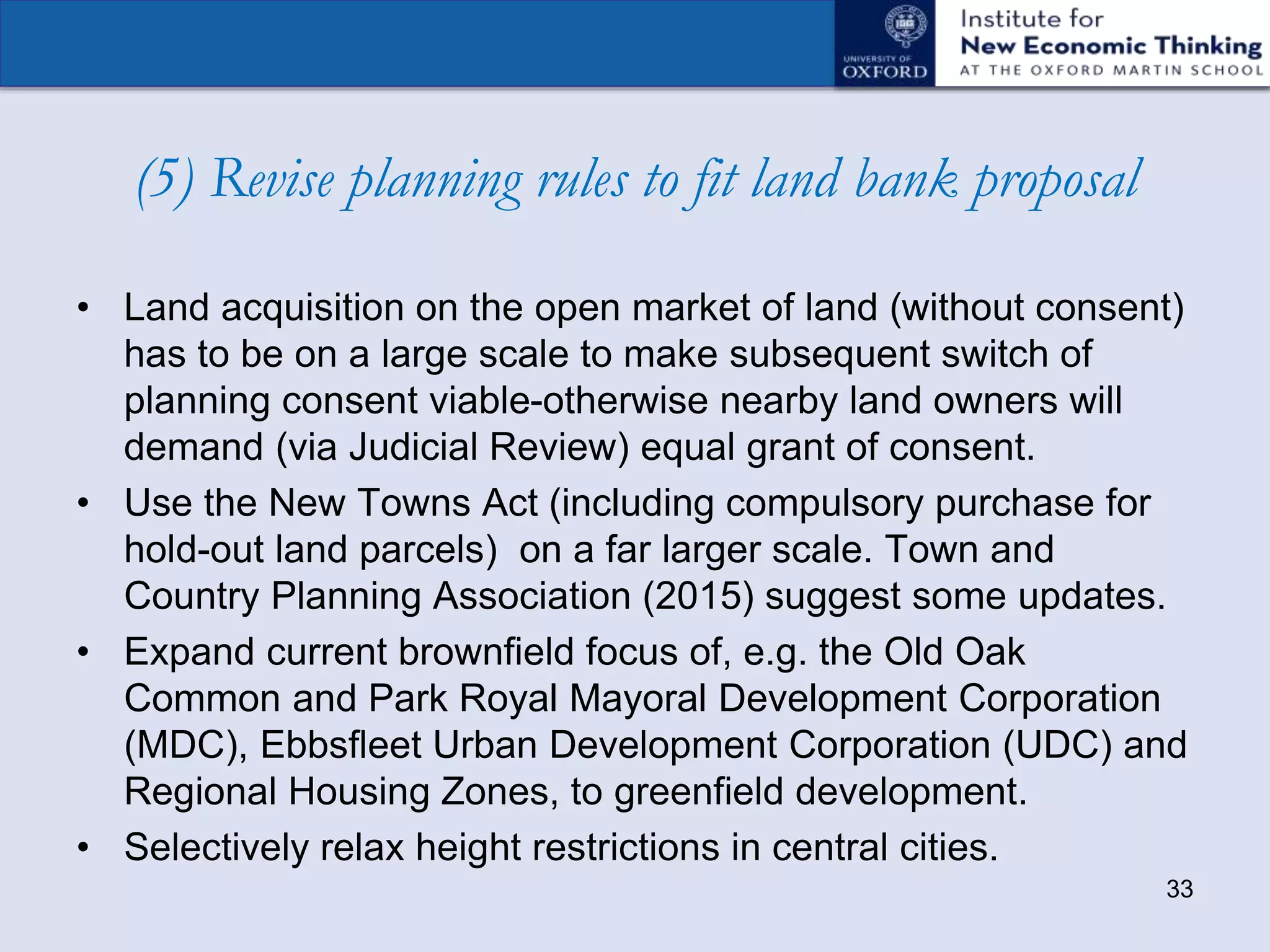 (5) Revise planning rules to fit land bank proposal
• Land acquisition on the open market of land (without consent)
has to be on a large scale to make subsequent switch of
planning consent viable-otherwise nearby land owners will
demand (via Judicial Review) equal grant of consent.
• Use the New Towns Act (including compulsory purchase for
hold-out land parcels) on a far larger scale. Town and
Country Planning Association (2015) suggest some updates.
• Expand current brownfield focus of, e.g. the Old Oak
Common and Park Royal Mayoral Development Corporation
(MDC), Ebbsfleet Urban Development Corporation (UDC) and
Regional Housing Zones, to greenfield development.
• Selectively relax height restrictions in central cities.
33
 