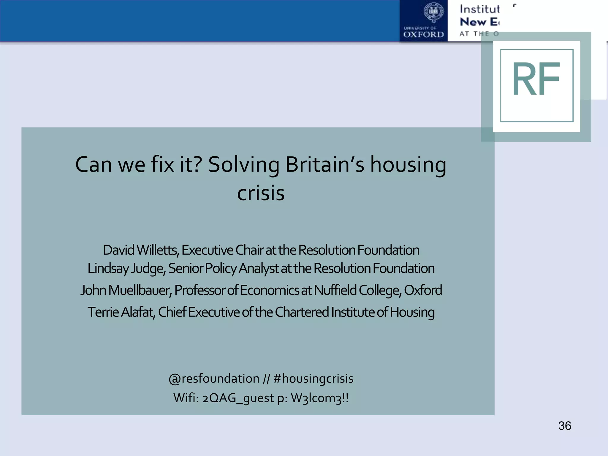 Can we fix it? Solving Britain’s housing
crisis
DavidWilletts,ExecutiveChairattheResolutionFoundation
LindsayJudge,SeniorPolicyAnalystattheResolutionFoundation
JohnMuellbauer,ProfessorofEconomicsatNuffieldCollege,Oxford
TerrieAlafat,ChiefExecutiveoftheCharteredInstituteofHousing
@resfoundation // #housingcrisis
Wifi: 2QAG_guest p: W3lc0m3!!
36
 