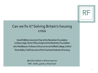 Can we fix it? Solving Britain’s housing
crisis
DavidWilletts,ExecutiveChairattheResolutionFoundation
LindsayJudge,SeniorPolicyAnalystattheResolutionFoundation
JohnMuellbauer,ProfessorofEconomicsatNuffieldCollege,Oxford
TerrieAlafat,ChiefExecutiveoftheCharteredInstituteofHousing
@resfoundation // #housingcrisis
Wifi: 2QAG_guest p:W3lc0m3!!
1
 