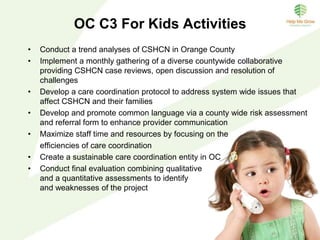 OC C3 For Kids Goals
Overarching goal: To improve overall care for children and families with
special health care needs by creating a collaborative care coordination
system in Orange County.
1. To identify the specific needs of the Orange County care coordination
collaborative starting with children birth to 5 years of age who have special
health care needs (CSHCN) and their families.
2. To determine the organizational structure of the Orange County care
coordination system for children birth to five years with special health care
needs (CSHCN) and their families.
3. To conduct a pilot of the proposed Orange County Care Coordination model
to validate the efficacy and refine team based development of procedures,
tools, costs and processes before full implementation.
4. To create and implement a sustainability plan to secure resources to
implement a care coordination countywide system with scalability and
potential to expand to other age groups.
 