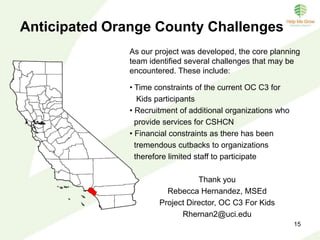 OC C3 For Kids Activities
• Conduct a trend analyses of CSHCN in Orange County
• Implement a monthly gathering of a diverse countywide collaborative
providing CSHCN case reviews, open discussion and resolution of
challenges
• Develop a care coordination protocol to address system wide issues that
affect CSHCN and their families
• Develop and promote common language via a county wide risk assessment
and referral form to enhance provider communication
• Maximize staff time and resources by focusing on the
efficiencies of care coordination
• Create a sustainable care coordination entity in OC
• Conduct final evaluation combining qualitative
and a quantitative assessments to identify strengths
and weaknesses of the project
 