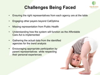 Progress Made To Date
• Meaningful engagement of multiple stakeholders with commitment to a
regular monthly meeting schedule
• Hired facilitator for coordination of collaborative meetings and trend
analysis fulfillment
• Identified trend analysis indicators
• Initial understanding and standards in place for confidentiality
• Initiation of case reviews intended to inform system gaps and barriers
– Initial structure and template in place
– Begun identification of system issues
– Begun identification of opportunities for additional collaborative
efforts
 