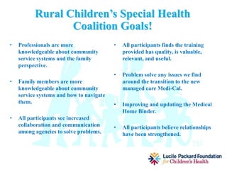 Rowell Family Empowerment
of Northern CA. (RFENC)
• The mission of RFENC is to
empower people with diverse
abilities, and their families, to live
as respected and valued members
throughout their communities by
providing support, education and
advocacy services.
• RFENC is a parent founded, parent
run agency that assists families in
navigating systems, understanding
the laws and regulations that
govern these systems, and provides
parent to parent support.
Rural Children’s Special
Health Coalition (RCSHC)
• Key Coalition Members will
include:
 CA. Children Services
 Far Northern Regional Center
 Community Health Centers
 Health and Human Services
 First 5
 Dept. of Health and Human
Services
 3-5 Family Members from Shasta,
Siskiyou, and Trinity counties
• RCSHC is dedicated to bringing
families and health professionals
together to improve health
coordination in Shasta, Siskiyou,
and Trinity counties.
 