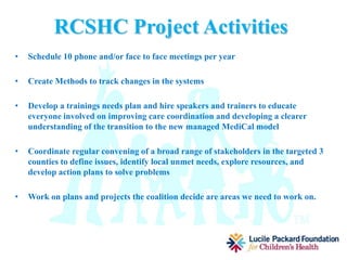 Rural Children’s Special Health
Coalition Goals!
• Professionals are more
knowledgeable about community
service systems and the family
perspective.
• Family members are more
knowledgeable about community
service systems and how to navigate
them.
• All participants see increased
collaboration and communication
among agencies to solve problems.
• All participants finds the training
provided has quality, is
valuable, relevant, and useful.
• Problem solve any issues we find
around the transition to the new
managed care Medi-Cal.
• Improving and updating the Medical
Home Binder.
• All participants believe relationships
have been strengthened.
 