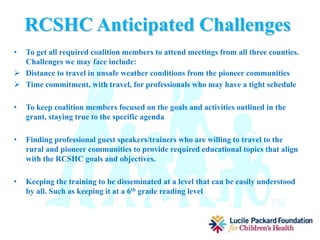 RCSHC Project Activities
• Schedule 10 phone and/or face to face meetings per year
• Create Methods to track changes in the systems
• Develop a trainings needs plan and hire speakers and trainers to educate
everyone involved on improving care coordination and developing a clearer
understanding of the transition to the new managed MediCal model
• Coordinate regular convening of a broad range of stakeholders in the targeted 3
counties to define issues, identify local unmet needs, explore resources, and
develop action plans to solve problems
• Work on plans and projects the coalition decide are areas we need to work on.
 