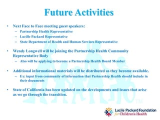 Accomplishments
• Meetings held
– 1 face to face meeting
– 1 conference call
– Next meeting: conference call
• Members of coalition have attended Partnership Health Meetings and State-
Level managed Care meetings.
• Other meetings in the community helping spread information on the transition
• Outreach
– Poster distribution
– Facebook
– Email
– Community partners- Head Start, Non-Profit Coalition, local businesses, Area 2
Board, CCS, Far Northern Regional Center, Local Schools and School Districts
Hospital representatives, Community Health Representatives, Local Providers,
Parents.
 