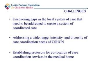 • Integrating care coordination models and information
across different systems
• Changing availability of community resources for
provision of care coordination
• Co-location of community care coordinator in the
medical home
MAJOR CHALLENGES ANTICIPATED
 