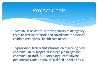 Level 1: Basic
Information and Outside Referral
- 2-year-old child with expressive and receptive language delays
- Referral sent to the Central Valley Regional Center
Level 2: Moderate
Care Coordination and Multi Agency Involvement
- 3- year old child referred for behavioral and developmental concerns
-OCK staff ,with the family, creates a care plan with referrals
-Referral to ACC /CSC and Family Resources Center
Level 3: Intensive
Complex /Multi Agency -Care Coordination including Special Health Care Needs
- 3-year-old girl has cerebral palsy, a seizure disorder, and is dependent on G-tube feedings,
as well as having significant developmental and educational needs.
- Complex Care plan must meet her various medical , developmental and educational needs including
referrals to specialists at community-based agencies and tertiary care settings. Long term coordination.
- Referral to the Central California Care Coordination Team/Care Coordinator
 
