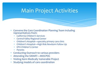 Fresno County Department of Social Services
Fresno County Department of Behavioral Health
Fresno County Department of Public Health—Public Health Nursing,
Children’s Medical Services
Central Valley Regional Center
Fresno Unified School District
First 5 Fresno
Children’s Hospital Central California
CASA
Children’s Services Network
Exceptional Parents Unlimited
Cal Viva
Marjaree Mason Center (Domestic Violence Shelter)
SMART Model of Care Partner
Oversight Committee Members
 