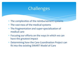 To establish an active, interdisciplinary multi-agency
team to receive referrals and coordinate the care of
children with special health care needs.
To provide outreach and information regarding care
coordination to hospital discharge planning/care
coordination staff, NICU discharge staff, private
pediatricians, and Federally Qualified Health Clinics.
Project Goals
 