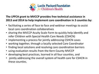 Kern County Medically Vulnerable Care Coordination Project
Mission Use enhanced coordination of existing case management services to
measurably improve long term outcomes for children, birth to 5 years of age, who are
at risk of costly, lifelong medical and developmental issues.
Background Since 2008, the Kern County Medically Vulnerable (MV) Workgroup of
40+ partner organizations has met monthly at First 5 Kern to address the needs of
CSHCN, their families, providers, and communities.
Partners California Children’s Services; Clinics; Family Resource Centers; First 5 Kern;
Foundations; Hospitals; Insurers; Kern County Departments of Human
Services, Mental Health, Public Health Services; Kern Regional Center; School Districts;
Special Care Centers; Local Agencies, Community Organizations and Institutions.
 