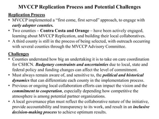 MVCCP Objectives
Key Components of the Care Coordination Process
• Use an accepted Acuity Form to quickly identify and treat more
conditions earlier to make a measurable difference in a child’s life.
• Support local services that already exist.
• Focus on individual cases, working together through a Case Review
Committee, to develop best practices of care coordination.
• Streamline access to, and maintenance of, health insurance and a
medical home, to reduce unnecessary ER visits and hospitalizations.
• Build strong, long-term provider partnerships to sustain a
system of care coordination that is practical, affordable, and responsive
to changing conditions.
• Use longitudinal data to document results.
• Conduct Cost Benefit Analyses to demonstrate savings on at-risk
infants and children to better serve all children in the county.
 