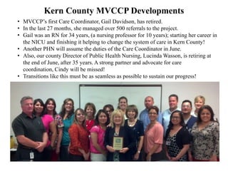 The LPFCH grant to MVCCP provides free technical assistance in
2013 and 2014 to help implement care coordination in 3 counties by:
• facilitating a series of face to face and webinar meetings to assist
local care coordination collaboratives
• sharing the MVCCP Acuity Scale Form to quickly help identify and
refer Children with Special Health Care Needs (CSHCN)
• implementing a process for jointly addressing CSHCN cases
• working together, through a locally selected Care Coordinator
• finding local solutions and resolving care coordination barriers
• using evaluation results from the Kern County MVCCP
• developing best practices, learned in all four counties, and
• jointly addressing the overall system of health care for CSHCN in
these counties.
 