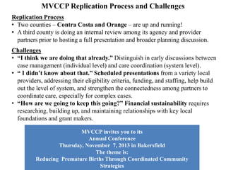 MVCCP Replication Process and Potential Challenges
Replication Process
• MVCCP implemented a “first come, first served” approach, to engage with
early adopter counties.
• Two counties – Contra Costa and Orange – have been actively engaged,
learning about MVCCP Replication, and building their local collaboratives.
• A third county is still in the process of being selected, with outreach occurring
with several counties through the MVCCP Advisory Committee.
Challenges
• Counties understand how big an undertaking it is to take on care coordination
for CSHCN. Budgetary constraints and uncertainties due to local, state and
federal policy and funding changes can affect the level of commitment.
• Must always remain aware of, and sensitive to, the political and historical
dynamics that can differentiate each county in the implementation process.
• Previous or ongoing local collaboration efforts can impact the vision and the
commitment to cooperation, especially depending how competitive the
atmosphere is among potential partner organizations.
• A local governance plan must reflect the collaborative nature of the initiative,
provide accountability and transparency to its work, and result in an inclusive
decision-making process to achieve optimum results.
 