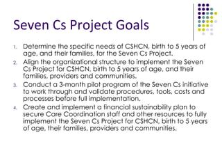 Seven Cs Coalition Members
 California Children’s Services
 CARE Parent Network
 Regional Center of the East Bay
 First 5 Contra Costa
 Clinic Services/Public Health Nursing
 Contra Costa Behavioral/Mental Health
 Head Start/Early Head Start
 Children’s Hospital & Research Center Oakland
 Contra Costa Health Plan
 Early Childhood Mental Health
 West Contra Costa SELPA
 Contra Costa Regional Medical Center, Dept of Pediatrics
 Kern County Medically Vulnerable Care Coordination
Project
 Kaiser Permanente
 John Muir Health
 